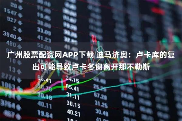 广州股票配资网APP下载 迪马济奥：卢卡库的复出可能导致卢卡冬窗离开那不勒斯