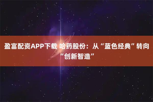 盈富配资APP下载 哈药股份：从“蓝色经典”转向“创新智造”