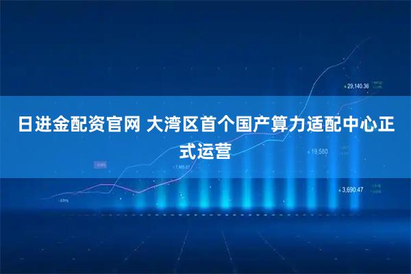 日进金配资官网 大湾区首个国产算力适配中心正式运营