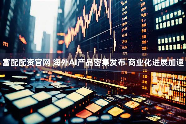 富配配资官网 海外AI产品密集发布 商业化进展加速