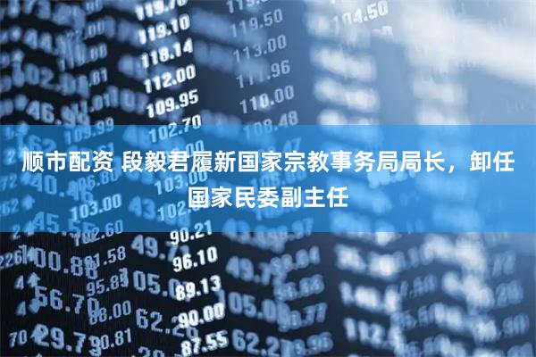 顺市配资 段毅君履新国家宗教事务局局长，卸任国家民委副主任
