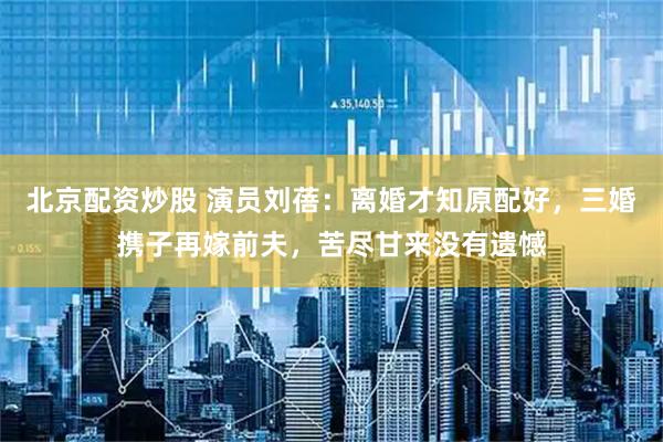北京配资炒股 演员刘蓓：离婚才知原配好，三婚携子再嫁前夫，苦尽甘来没有遗憾