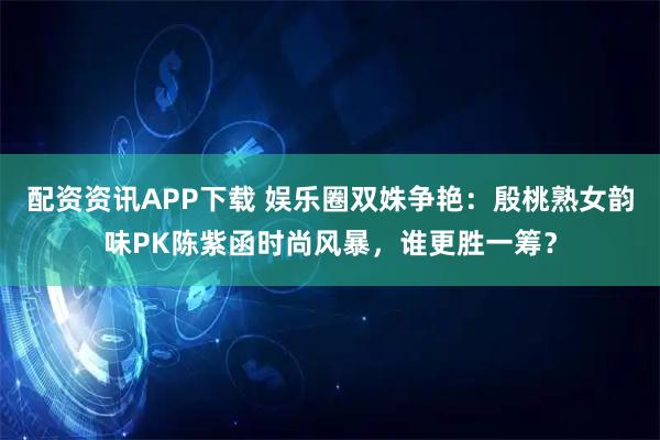 配资资讯APP下载 娱乐圈双姝争艳：殷桃熟女韵味PK陈紫函时尚风暴，谁更胜一筹？