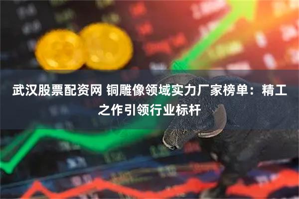 武汉股票配资网 铜雕像领域实力厂家榜单：精工之作引领行业标杆