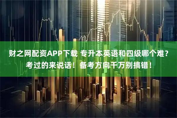 财之网配资APP下载 专升本英语和四级哪个难？考过的来说话！备考方向千万别搞错！