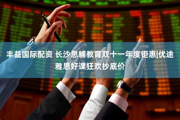 丰益国际配资 长沙思辅教育双十一年度钜惠|优途雅思好课狂欢抄底价