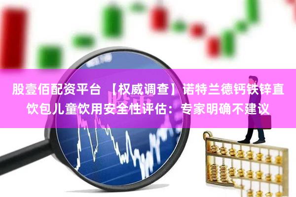 股壹佰配资平台 【权威调查】诺特兰德钙铁锌直饮包儿童饮用安全性评估：专家明确不建议