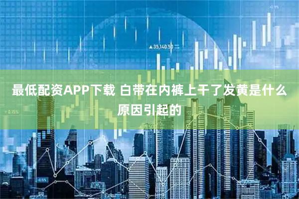 最低配资APP下载 白带在内裤上干了发黄是什么原因引起的