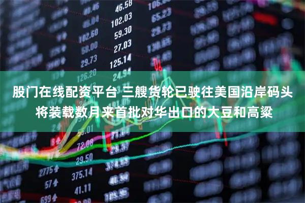 股门在线配资平台 三艘货轮已驶往美国沿岸码头 将装载数月来首批对华出口的大豆和高粱