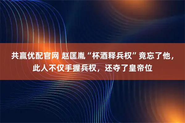 共赢优配官网 赵匡胤“杯酒释兵权”竟忘了他，此人不仅手握兵权，还夺了皇帝位
