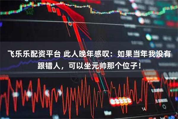 飞乐乐配资平台 此人晚年感叹：如果当年我没有跟错人，可以坐元帅那个位子！