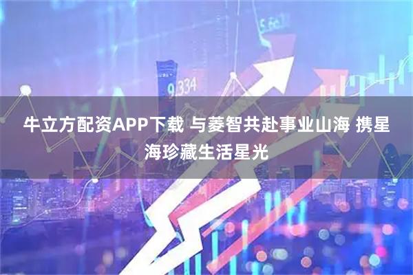 牛立方配资APP下载 与菱智共赴事业山海 携星海珍藏生活星光