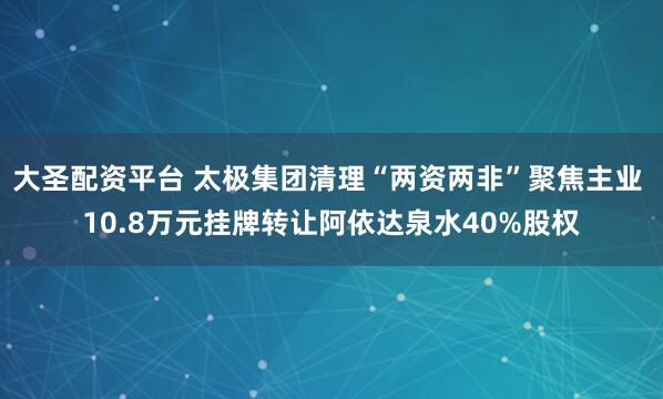 大圣配资平台 太极集团清理“两资两非”聚焦主业 10.8万元挂牌转让阿依达泉水40%股权