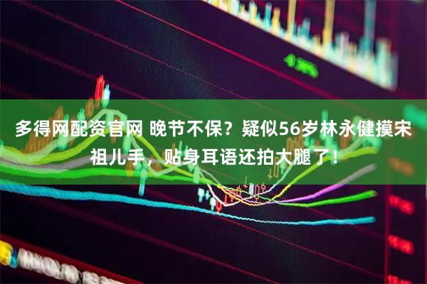 多得网配资官网 晚节不保？疑似56岁林永健摸宋祖儿手，贴身耳语还拍大腿了！