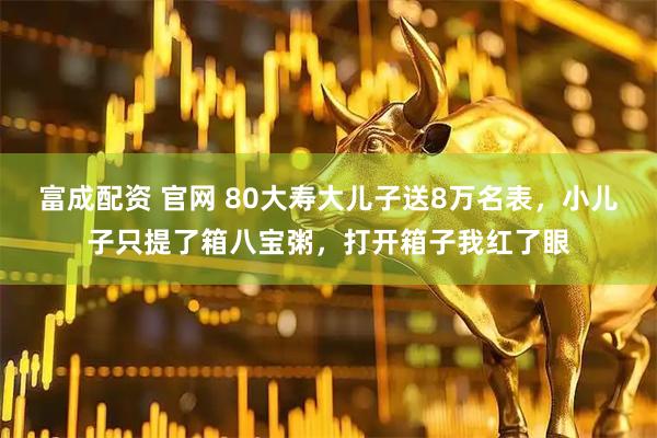 富成配资 官网 80大寿大儿子送8万名表，小儿子只提了箱八宝粥，打开箱子我红了眼
