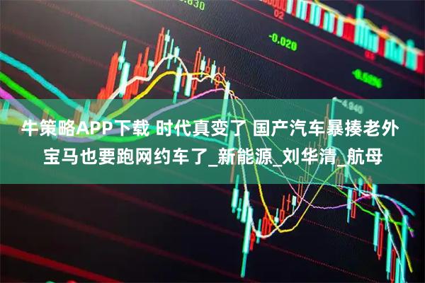 牛策略APP下载 时代真变了 国产汽车暴揍老外 宝马也要跑网约车了_新能源_刘华清_航母