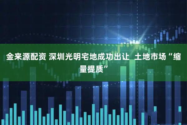 金来源配资 深圳光明宅地成功出让  土地市场“缩量提质”