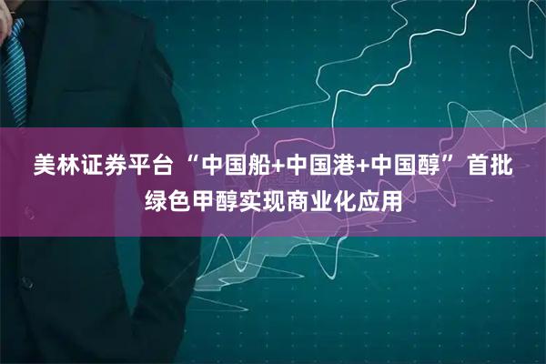美林证券平台 “中国船+中国港+中国醇” 首批绿色甲醇实现商业化应用