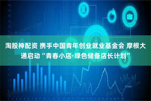 淘股神配资 携手中国青年创业就业基金会 摩根大通启动“青春小店·绿色储备店长计划”