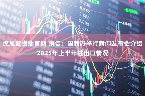 纯旭配资端官网 预告：国新办举行新闻发布会介绍2025年上半年进出口情况