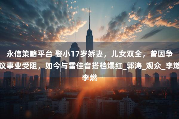 永信策略平台 娶小17岁娇妻，儿女双全，曾因争议事业受阻，如今与雷佳音搭档爆红_郭涛_观众_李燃