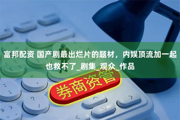 富邦配资 国产剧最出烂片的题材，内娱顶流加一起也救不了_剧集_观众_作品