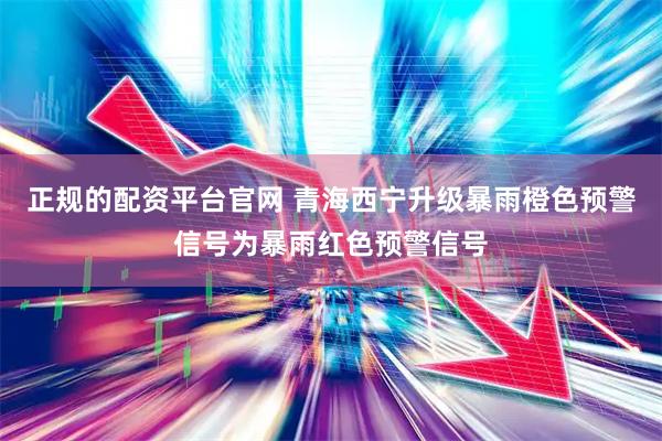 正规的配资平台官网 青海西宁升级暴雨橙色预警信号为暴雨红色预警信号