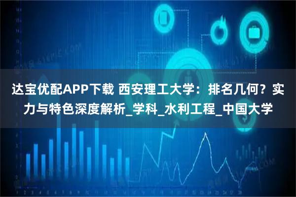 达宝优配APP下载 西安理工大学：排名几何？实力与特色深度解析_学科_水利工程_中国大学
