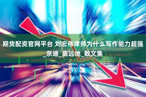 期货配资官网平台 刘宏伟律师为什么写作能力超强_京迪_高远地_散文集