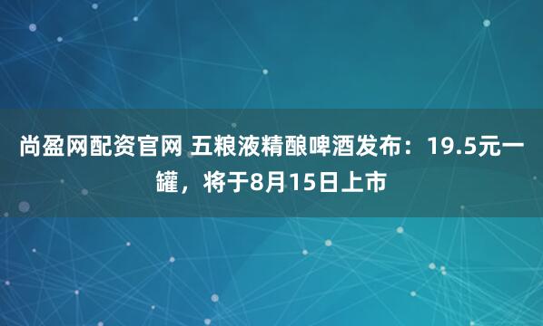 尚盈网配资官网 五粮液精酿啤酒发布：19.5元一罐，将于8月15日上市