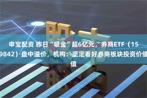申宝配资 昨日“吸金”超6亿元，券商ETF（159842）盘中溢价，机构：坚定看好券商板块投资价值