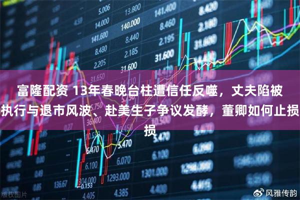 富隆配资 13年春晚台柱遭信任反噬，丈夫陷被执行与退市风波、赴美生子争议发酵，董卿如何止损