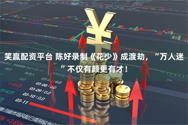 笑赢配资平台 陈好录制《花少》成渡劫，“万人迷”不仅有颜更有才！